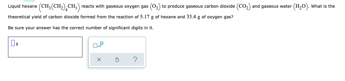 Liquid hexane (CH,
(CH,(CH,),CH;) •
reacts with gaseous oxygen gas (o, to produce gaseous carbon dioxide (CO,) and gaseous water (H,0). What is the
theoretical yield of carbon dioxide formed from the reaction of 5.17 g of hexane and 33.4 g of oxygen gas?
Be sure your answer has the correct number of significant digits in it.
?
