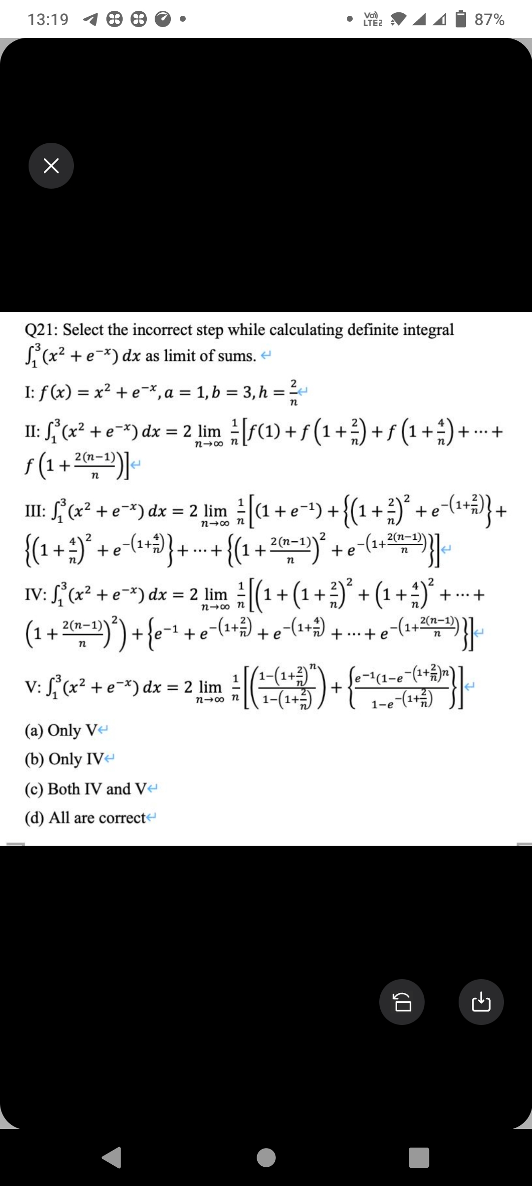 13:19 18
x
Q21: Select the incorrect step while calculating definite integral
₁³(x² + e-x) dx as limit of sums.
I: f(x) = x² + e*, a = 1, b = 3, h
=
E
n
+ ... +
n-8
II: ₁³(x² + e-x) dx = 2 lim [ƒ(1) + ƒ (1 + ²) + ƒ (1 + ²) +
f(1+23)]
IV: f'(x² + e) dx = 2 lim
n→∞ n
2
III: (x² + e^²) dx = 2 lim [(1¹ + e^²¹) + { ( ¹ + ²)² + e-¯( ¹ + ² } +
{(1
2
n-∞ n
e−(¹
{ ( 1 + ² ) ²³ + e ¯( ¹ + ²) } + ... + {(1₁ + - ² (n-1))².
e^(1+5
(a) Only V
(b) Only IV
(c) Both IV and V
(d) All are correct
Vol)
LTE2
V: f(x² + e-x) dx = 2 lim 1/2
n-∞ n
{[(
(1 + ²(n-¹) ²) + {e-¹ + e¯(¹+²³) + e - (¹ +²3)
e−(¹ + ... + e
2)
1
²/ [(1
(¹ + ( ₁ + ² + ( ¹ + ² + - +
(1 ²)² (1 ²)²
...
) +
2(n-1)
1-(1 + ²)²
1−(1+²)
n
+2)}] ²
87%
· + e^(1+² (n-1)
+ D) } ]
n
e-¹ (1-e¯(¹+/-)n)
1-e-(1+)
CO
←
G