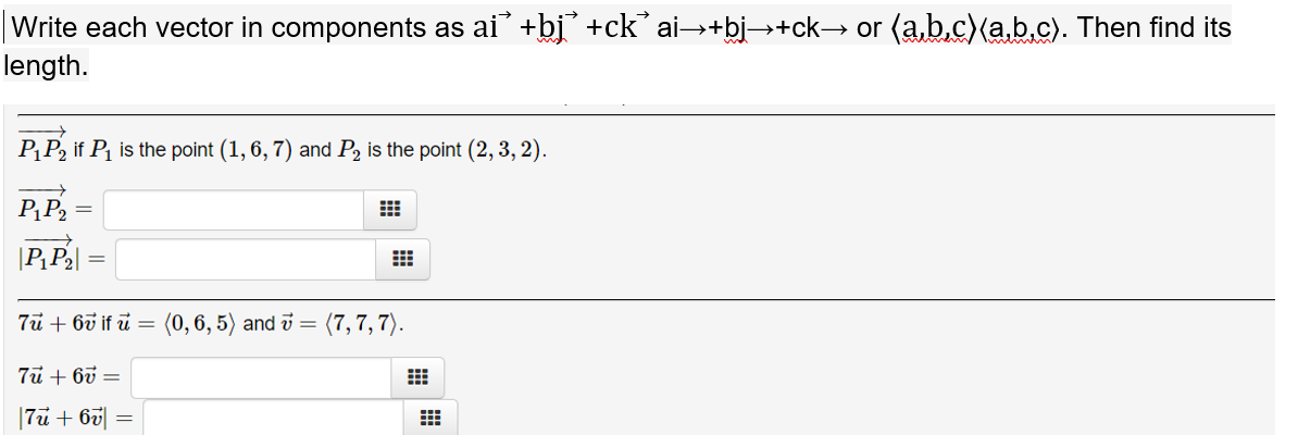 |Write each vector in components as ai +bj +ck’ ai→+bi→+ck→ or (a,b.c)(a,b.c). Then find its
length.
PP2 if P is the point (1, 6, 7) and P2 is the point (2, 3, 2).
P¸P2 =
|PP2|
7u + 6ở if i = (0,6, 5) and v =
(7, 7, 7).
7u + 60 =
|7u+ 6v|
