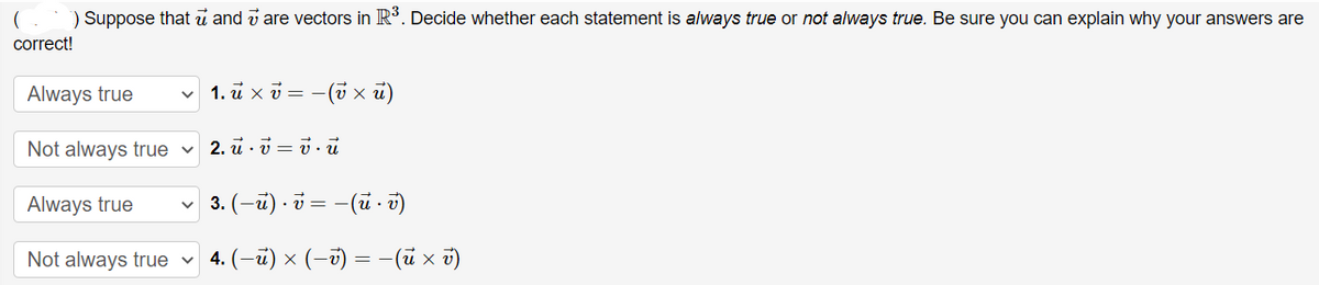 ) Suppose that u and v are vectors in R. Decide whether each statement is always true or not always true. Be sure you can explain why your answers are
correct!
Always true
1. u x v = -(v x u)
Not always true v
2. u · v = v . u
Always true
3. (-ü) - i = -(ü. v)
Not always true
4. (-ü) × (-ú) = -(ũ x ū)
