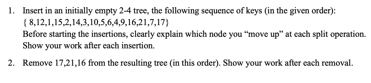 1. Insert in an initially empty 2-4 tree, the following sequence of keys (in the given order):
{ 8,12,1,15,2,14,3,10,5,6,4,9,16,21,7,17}
Before starting the insertions, clearly explain which node you “move up" at each split operation.
Show your work after each insertion.
2. Remove 17,21,16 from the resulting tree (in this order). Show your work after each removal.
