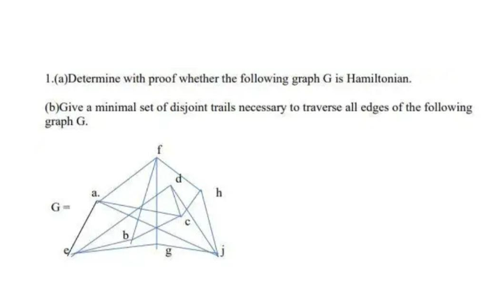 1.(a)Determine with proof whether the following graph G is Hamiltonian.
(b)Give a minimal set of disjoint trails necessary to traverse all edges of the following
graph G.
a.
h
G=
b
