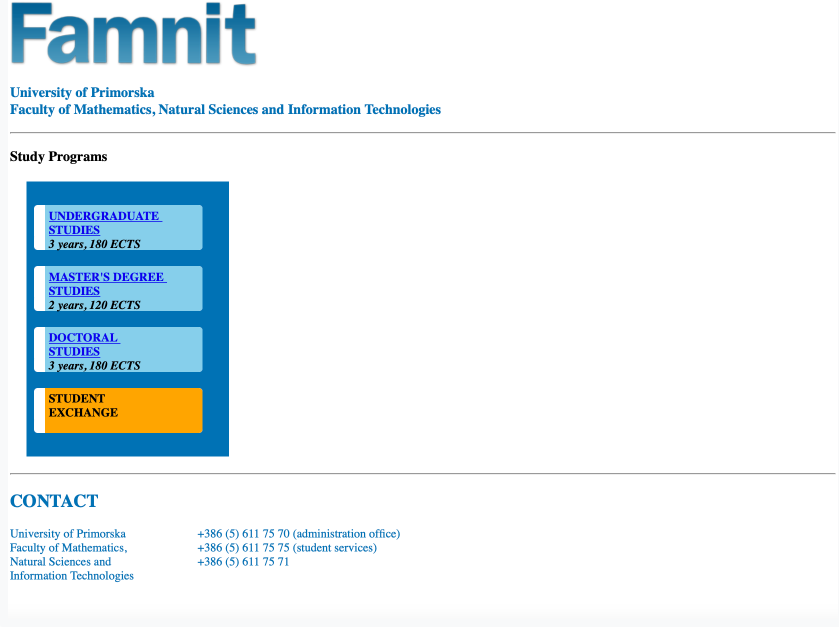 Famnit
University of Primorska
Faculty of Mathematics, Natural Sciences and Information Technologies
Study Programs
UNDERGRADUATE
STUDIES
3 years, 180 ECTS
MASTER'S DEGREE
STUDIES
2 years, 120 ECTS
DOCTORAL
STUDIES
3 years, 180 ECTS
STUDENT
EXCHANGE
CONTACT
University of Primorska
Faculty of Mathematics,
Natural Sciences and
Information Technologies
+386 (5) 611 75 70 (administration office)
+386 (5) 611 75 75 (student services)
+386 (5) 611 75 71