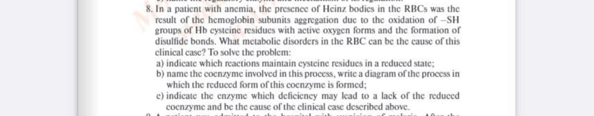 8. In a patient with anemia, the presence of Heinz bodics in the RBCS was the
result of the hemoglobin subunits aggregation due to the oxidation of -SH
groups of Hb cysteine residues with active oxygen forms and the formation of
disulfide bonds. What metabolic disorders in the RBC can be the cause of this
clinical case? To solve the problem:
a) indicate which reactions maintain cysteine residues in a reduced state;
b) name the coenzyme involved in this process, write a diagram of the process in
which the reduced form of this coenzyme is formed;
c) indicate the enzyme which deficiency may lcad to a lack of the reduced
cocnzyme and be the cause of the clinical case described above.
