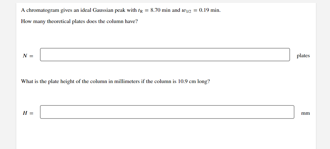 A chromatogram gives an ideal Gaussian peak with tr = 8.70 min and win = 0.19 min.
How many theoretical plates does the column have?
N =
plates
What is the plate height of the column in millimeters if the column is 10.9 cm long?
H =
mm
