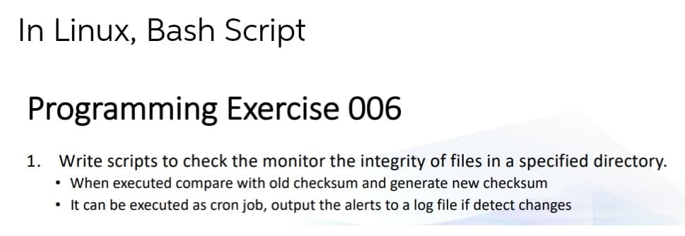 In Linux, Bash Script
Programming Exercise 006
Write scripts to check the monitor the integrity of files in a specified directory.
• When executed compare with old checksum and generate new checksum
1.
• It can be executed as cron job, output the alerts to a log file if detect changes
