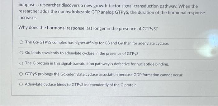 Suppose a researcher discovers a new growth-factor signal-transduction pathway. When the
researcher adds the nonhydrolyzable GTP analog GTPYS, the duration of the hormonal response
increases.
Why does the hormonal response last longer in the presence of GTPYS?
O The Ga-GTPYS complex has higher affinity for GB and Gy than for adenylate cyclase.
Ga binds covalently to adenylate cyclase in the presence of GTPYS.
The G protein in this signal-transduction pathway is defective for nucleotide binding.
O GTPYS prolongs the Ga-adenlylate cyclase association because GDP formation cannot occur.
O Adenylate cyclase binds to GTPYS independently of the G protein.
