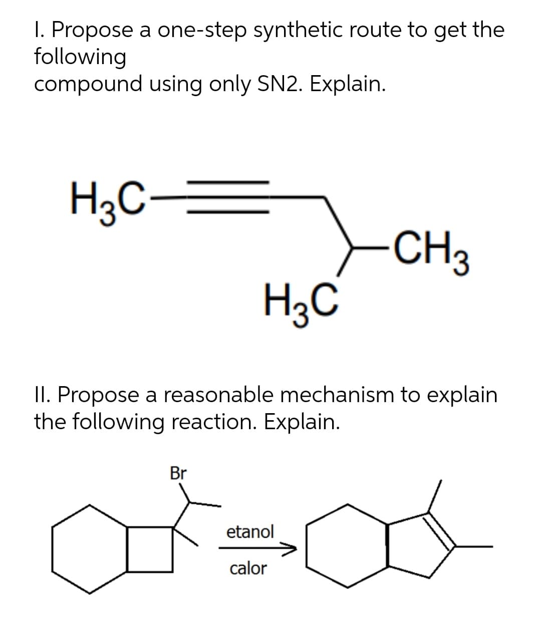 I. Propose a one-step synthetic route to get the
following
compound using only SN2. Explain.
H3C-
CH3
H3C
II. Propose a reasonable mechanism to explain
the following reaction. Explain.
Br
etanol
calor
