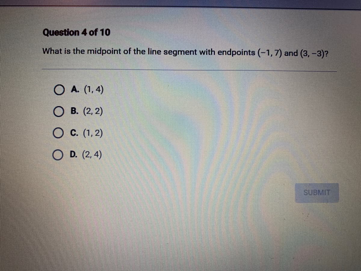 Question 4 of 10
What is the midpoint of the line segment with endpoints (-1,7) and (3, -3)?
O A. (1,4)
OB. (2, 2)
O C. (1,2)
OD. (2,4)
SUBMIT
