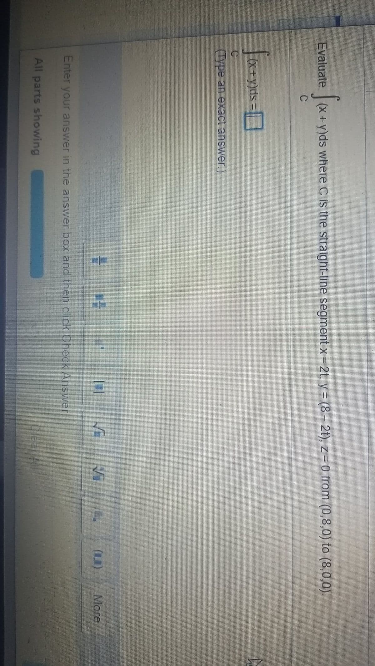 Evaluate
(x+y)ds where C is the straight-line segment x= 2t, y = (8 – 2t), z-0 from (0,8,0) to (8,0,0).
(X+y)ds
(Type an exact answer.)
(1)
More
Enter your answer in the answer box and then click Check Answer.
All parts showing
Clear All
