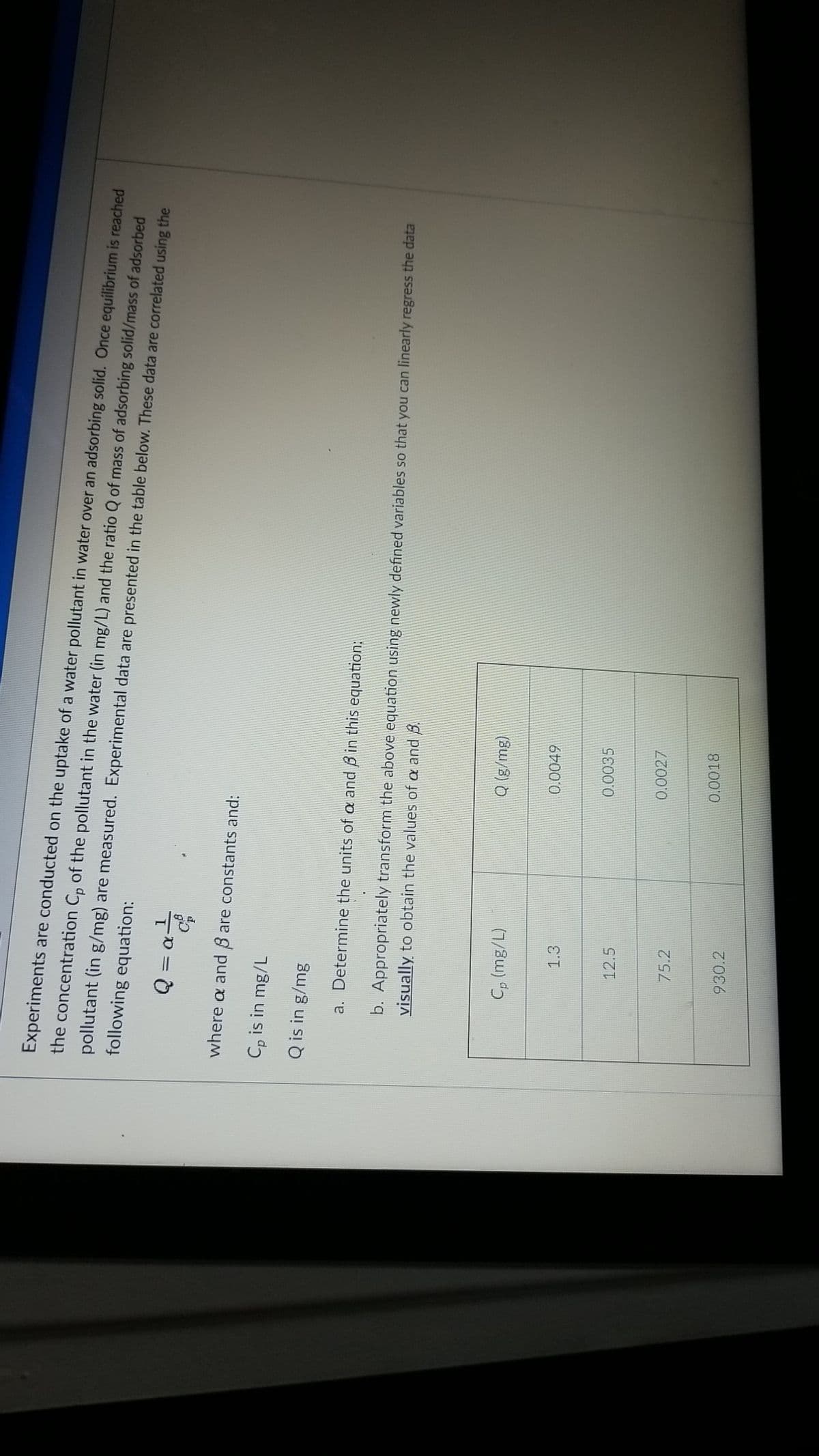 Experiments are conducted on the uptake of a water pollutant in water over an adsorbing solid. Once equilibrium is reached
the concentration C, of the pollutant in the water (in mg/L) and the ratio Q of mass of adsorbing solid/mass of adsorbed
pollutant (in g/mg) are measured. Experimental data are presented in the table below. These data are correlated using the
following equation:
where a and 8 are constants and:
Cp is in mg/L
Q is in g/mg
a. Determine the units of oa and B in this equation:
b. Appropriately transform the above equation using newly defined variables so that you can linearly regress the data
visually to obtain the values of a and B.
Cp (mg/L)
Q (g/mg)
0.0049
1.3
0.0035
12.5
0.0027
75.2
0.0018
930.2
