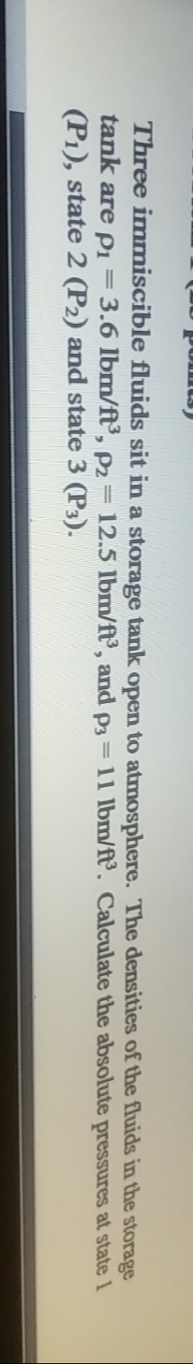 Three immiscible fluids sit in a storage tank open to atmosphere. The densities of the fluids in the storage
tank are Pi=3.6 lbm/ft, p2 = 12.5 lbm/ft', and P3 = 11 lbm/f. Calculate the absolute pressures at state 1
(P1), state 2 (P2) and state 3 (P3).
||
