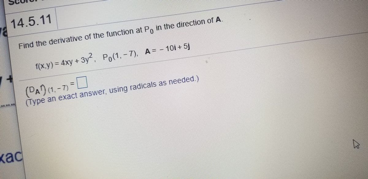 14.5.11
Find the derİvative of the function at P, in the direction of A.
f(x,y) = 4xy + 3y, Po(1,- 7), A= - 10i + 5j
7). A=
(PA)(1. -7) =0
(Type an exact answer, using radicals as needed.)
кас
