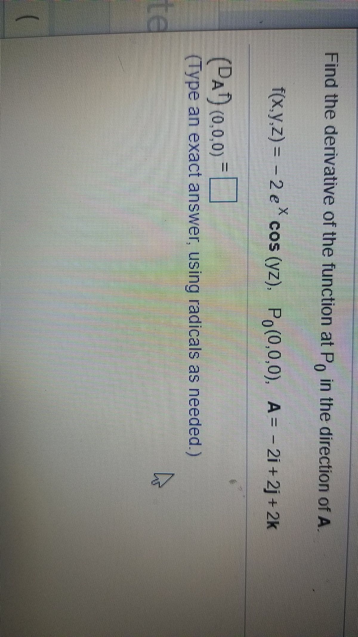 Find the derivative of the function at P, in the direction of A.
f(x,y.z) = – 2 e cos (yz), Po(0,0,0), A= - 2i +2j + 2k
(PA') (0,0.0)
(Type an exact answer, using radicals as needed.)
te
