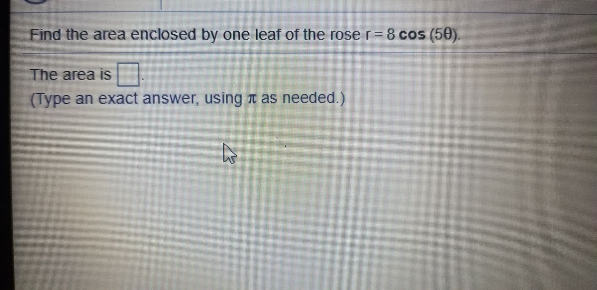 Find the area enclosed by one leaf of the roser-8 cos (50).
The area is
(Type an exact answer, using t as needed.)
