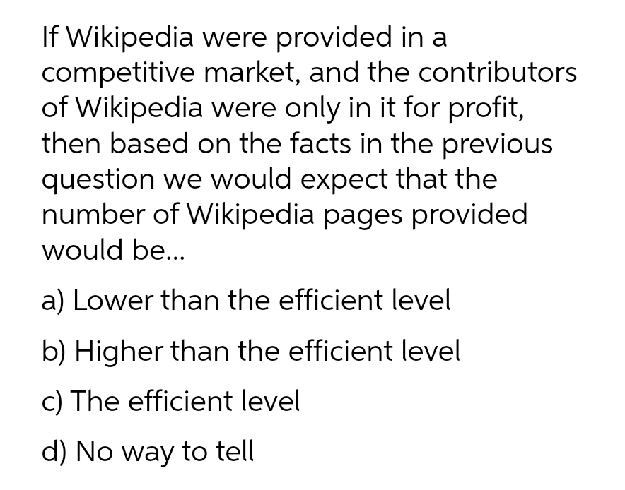 If Wikipedia were provided in a
competitive market, and the contributors
of Wikipedia were only in it for profit,
then based on the facts in the previous
question we would expect that the
number of Wikipedia pages provided
would be..
a) Lower than the efficient level
b) Higher than the efficient level
c) The efficient level
d) No way to tell
