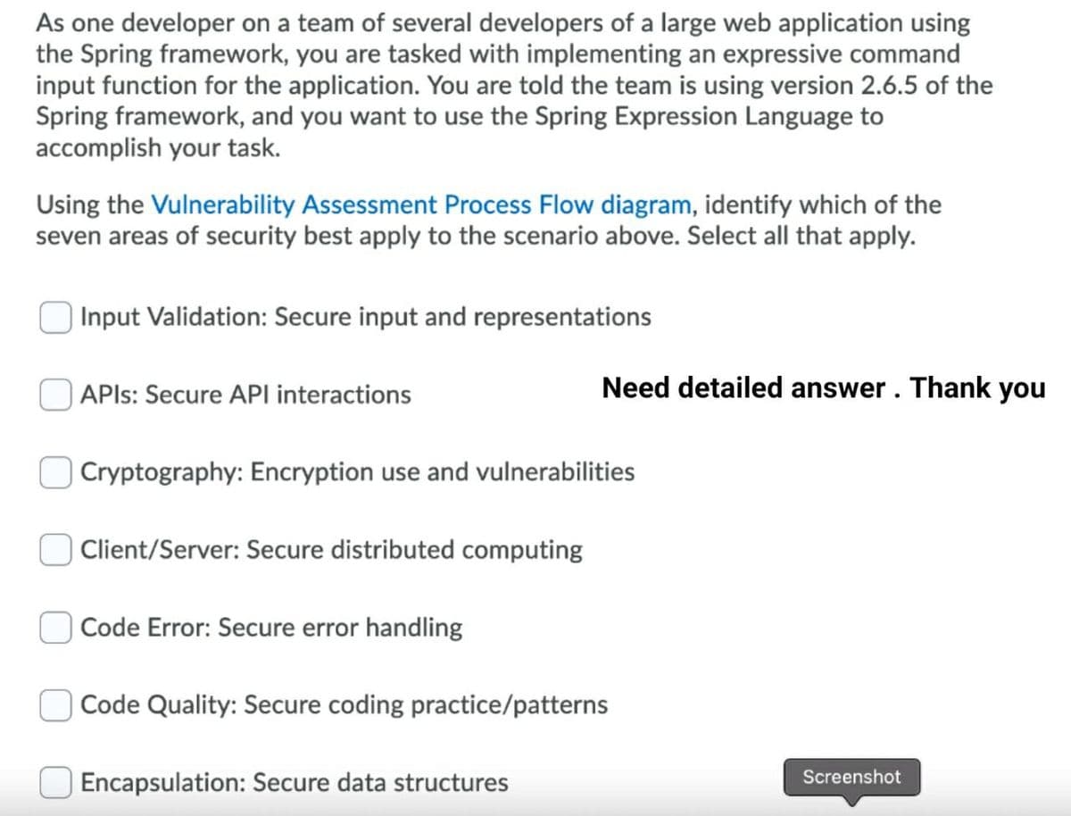 As one developer on a team of several developers of a large web application using
the Spring framework, you are tasked with implementing an expressive command
input function for the application. You are told the team is using version 2.6.5 of the
Spring framework, and you want to use the Spring Expression Language to
accomplish your task.
Using the Vulnerability Assessment Process Flow diagram, identify which of the
seven areas of security best apply to the scenario above. Select all that apply.
Input Validation: Secure input and representations
APIS: Secure API interactions
Need detailed answer. Thank you
Cryptography: Encryption use and vulnerabilities
Client/Server: Secure distributed computing
Code Error: Secure error handling
Code Quality: Secure coding practice/patterns
Screenshot
Encapsulation: Secure data structures
