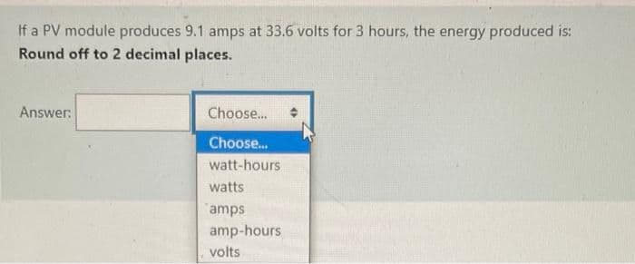 If a PV module produces 9.1 amps at 33.6 volts for 3 hours, the energy produced is:
Round off to 2 decimal places.
Answer:
Choose...
Choose.
watt-hours
watts
amps
amp-hours
volts
