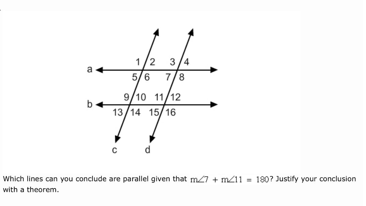 1/2
3/4
a
5/6
7/8
9/10
11/12
13/14 15/16
C
d
Which lines can you conclude are parallel given that m7 + m11
180? Justify your conclusion
with a theorem.
