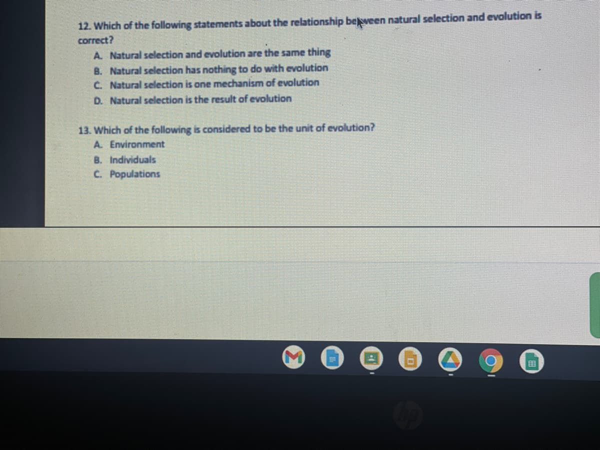 12. Which of the following statements about the relationship between natural selection and evolution is
correct?
A. Natural selection and evolution are the same thing
B. Natural selection has nothing to do with evolution
C. Natural selection is one mechanism of evolution
D. Natural selection is the result of evolution
13. Which of the following is considered to be the unit of evolution?
A. Environment
B. Individuals
C. Populations