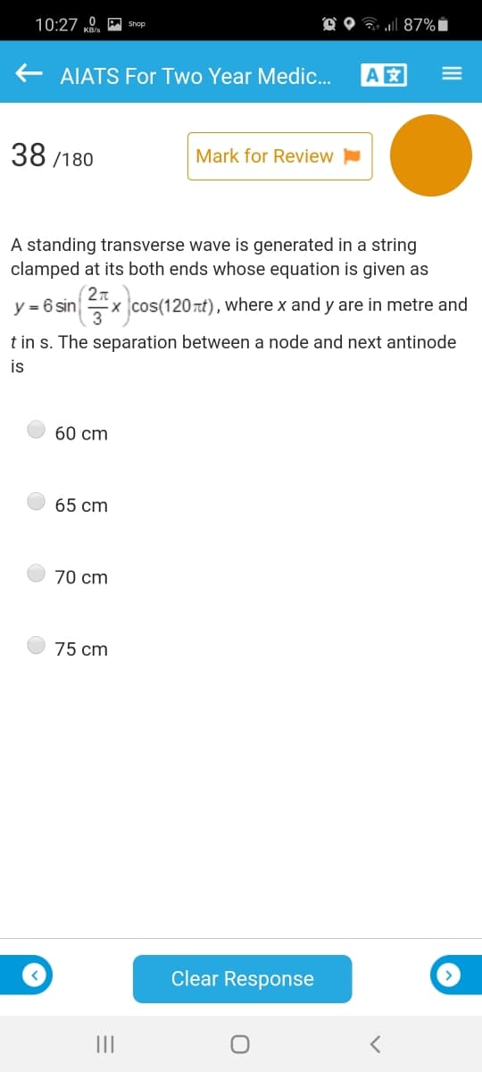 10:27 0 A shop
O O ? ll 87%i
AIATS For Two Year Medic.
A
38 /180
Mark for Review
A standing transverse wave is generated in a string
clamped at its both ends whose equation is given as
y = 6 sin
2n
x cos(120rt), where x and y are in metre and
t in s. The separation between a node and next antinode
is
60 cm
65 cm
70 cm
75 cm
Clear Response
II
III
