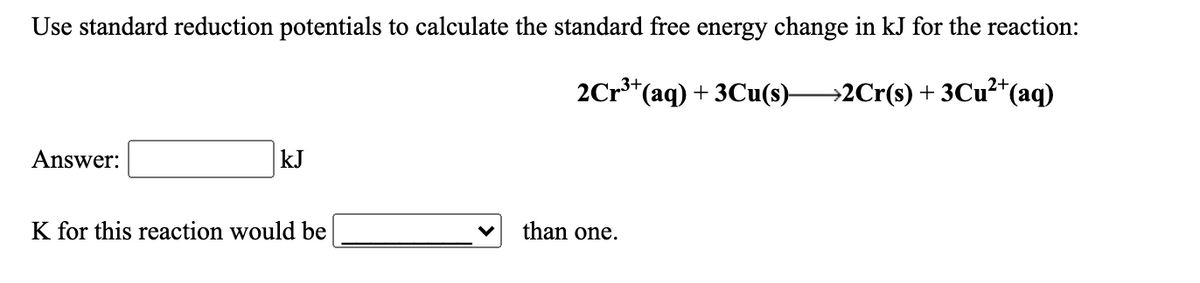 Use standard reduction potentials to calculate the standard free energy change in kJ for the reaction:
2Cr**(aq) + 3Cu(s)2Cr(s) + 3CU²*(aq)
Answer:
kJ
K for this reaction would be
than one.
