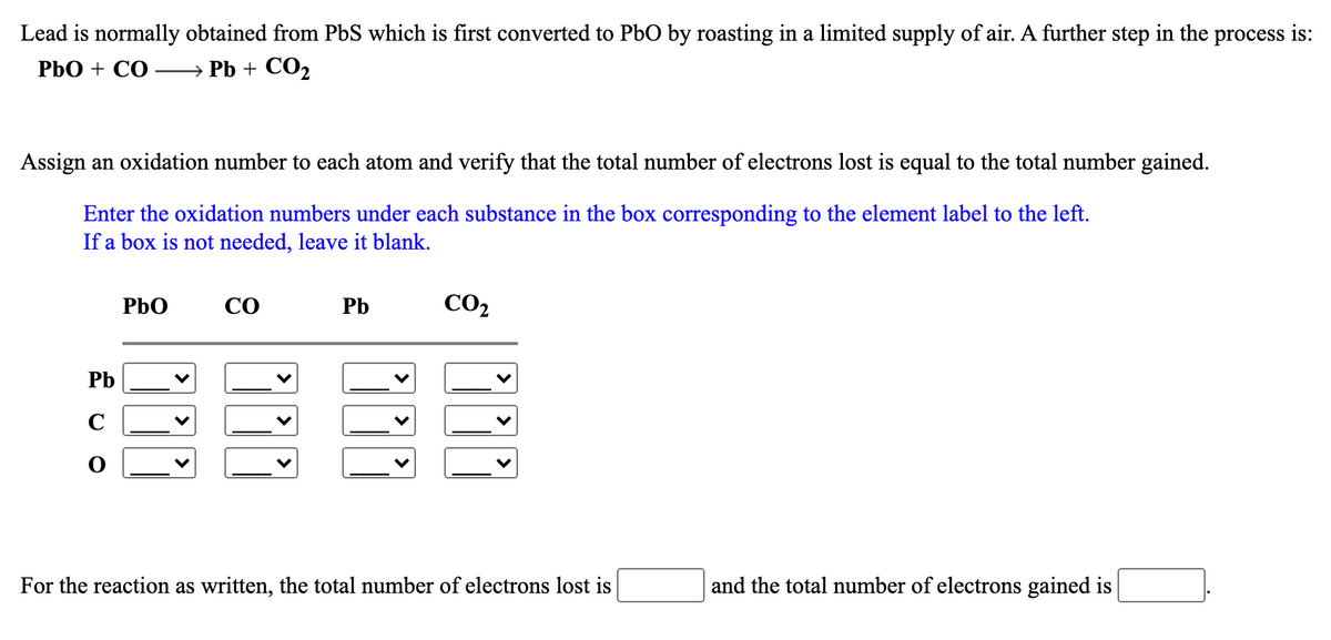 Lead is normally obtained from PbS which is first converted to Pb0 by roasting in a limited supply of air. A further step in the process is:
PbO + CO
— Pb + СО,
Assign an oxidation number to each atom and verify that the total number of electrons lost is equal to the total number gained.
Enter the oxidation numbers under each substance in the box corresponding to the element label to the left.
If a box is not needed, leave it blank.
PbO
CO
Pb
CO2
Pb
C
For the reaction as written, the total number of electrons lost is
and the total number of electrons gained is
