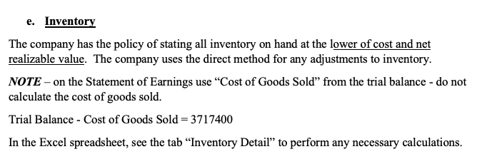 e. Inventory
The company has the policy of stating all inventory on hand at the lower of cost and net
realizable value. The company uses the direct method for any adjustments to inventory.
NOTE – on the Statement of Earnings use "Cost of Goods Sold" from the trial balance - do not
calculate the cost of goods sold.
Trial Balance - Cost of Goods Sold= 3717400
In the Excel spreadsheet, see the tab “"Inventory Detail" to perform any necessary calculations.
