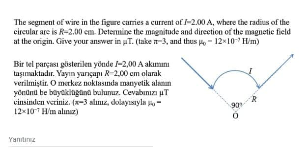 The segment of wire in the figure carries a current of I-2.00 A, where the radius of the
circular arc is R=2.00 cm. Determine the magnitude and direction of the magnetic field
at the origin. Give your answer in uT. (take n-3, and thus µo = 12×10-7 H/m)
Bir tel parçası gösterilen yönde l-2,00 A akımını
taşımaktadır. Yayın yarıçapı R-2,00 cm olarak
verilmiştir. O merkez noktasında manyetik alanın
yönünü be büyüklüğünü bulunuz. Cevabınızı uT
cinsinden veriniz. (T-3 alınız, dolayısıyla 4o =
12x10-7 H/m alınız)
R
90°
Yanıtınız
