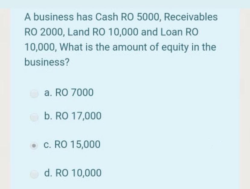 A business has Cash RO 5000, Receivables
RO 2000, Land RO 10,000 and Loan RO
10,000, What is the amount of equity in the
business?
a. RO 7000
b. RO 17,000
c. RO 15,000
d. RO 10,000
