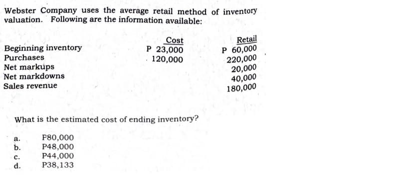 Webster Company uses the average retail method of inventory
valuation. Following are the information available:
Retail
P 60,000
220,000
20,000
40,000
180,000
Beginning inventory
Purchases
Cost
P 23,000
120,000
Net markups
Net markdowns
Sales revenue
What is the estimated cost of ending inventory?
P80,000
P48,000
а.
b.
с.
P44,000
d.
P38,133
