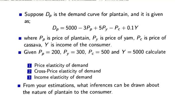 1 Suppose Dp is the demand curve for plantain, and it is given
as;
Dp = 5000 – 3P, + 5Py – Pc + 0.1Y
1 where P, is price of plantain, Py is price of yam, Pc is price of
cassava, Y is income of the consumer.
1 Given P, = 200, P, = 300, P. = 500 and Y = 5000 calculate
1 Price elasticity of demand
2 Cross-Price elasticity of demand
3 Income elasticity of demand
1 From your estimations, what inferences can be drawn about
the nature of plantain to the consumer.

