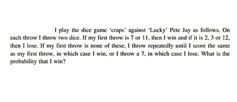 I play the dice game 'craps' against 'Lucky' Pete Jay as follows. On
cach throw I throw two dice. If my first throw is 7 or 11, then I win and if it is 2, 3 or 12,
then I lose. If my first throw is none of these, I throw repeatedly until I score the same
as my first throw, in which case I win, or I throw a 7, in which case 1 lose. What is the
probability that I win?
