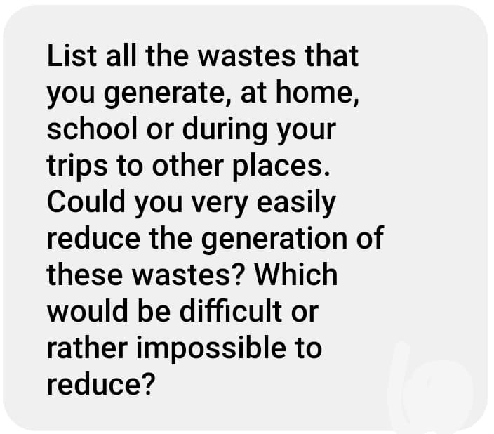 List all the wastes that
you generate, at home,
school or during your
trips to other places.
Could you very easily
reduce the generation of
these wastes? Which
would be difficult or
rather impossible to
reduce?
