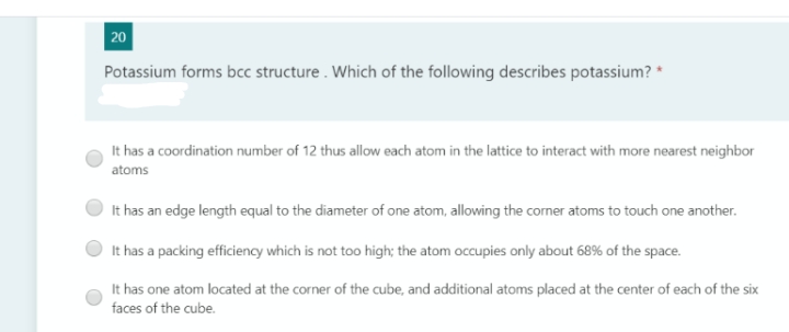 20
Potassium forms bcc structure . Which of the following describes potassium? *
It has a coordination number of 12 thus allow each atom in the lattice to interact with more nearest neighbor
atoms
It has an edge length equal to the diameter of one atom, allowing the corner atoms to touch one another.
It has a packing efficiency which is not too high; the atom occupies only about 68% of the space.
It has one atom located at the corner of the cube, and additional atoms placed at the center of each of the six
faces of the cube.
