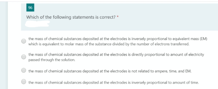 96
Which of the following statements is correct? *
the mass of chemical substances deposited at the electrodes is inversely proportional to equivalent mass (EM)
which is equivalent to molar mass of the substance divided by the number of electrons transferred.
the mass of chemical substances deposited at the electrodes is directly proportional to amount of electricity
passed through the solution.
the mass of chemical substances deposited at the electrodes is not related to ampere, time, and EM.
the mass of chemical substances deposited at the electrodes is inversely proportional to amount of time.
