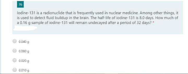 76
lodine-131 is a radionuclide that is frequently used in nuclear medicine. Among other things, it
is used to detect fluid buildup in the brain. The half-life of iodine-131 is 8.0 days. How much of
a 0.16 g sample of iodine-131 will remain undecayed after a period of 32 days? *
0.040 g
0.080 g
0.020 g
0.010 g

