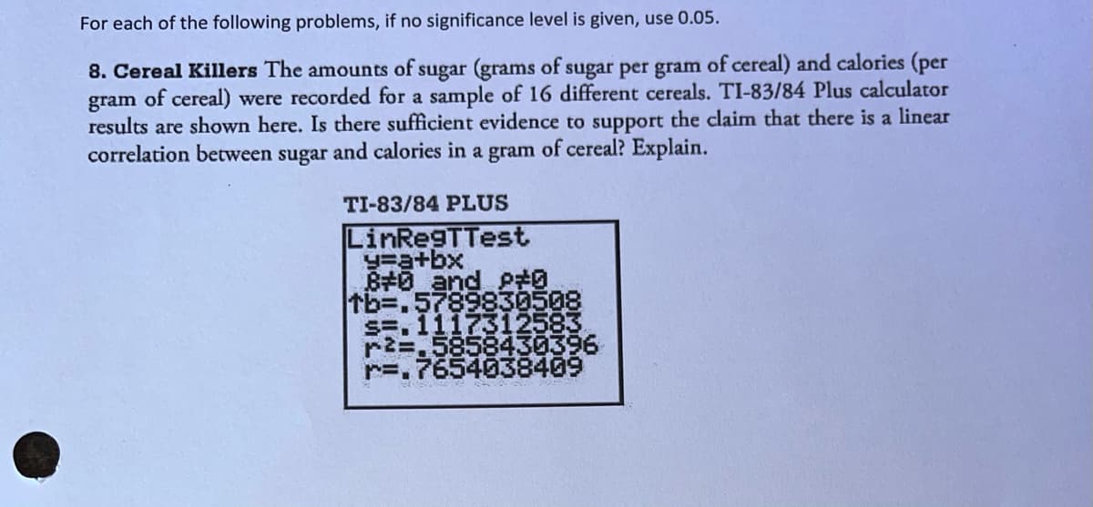 For each of the following problems, if no significance level is given, use 0.05.
8. Cereal Killers The amounts of sugar (grams of sugar per gram of cereal) and calories (per
gram of cereal) were recorded for a sample of 16 different cereals. TI-83/84 Plus calculator
results are shown here. Is there sufficient evidence to support the claim that there is a linear
correlation between sugar and calories in a gram of cereal? Explain.
TI-83/84 PLUS
LinRegTTest
=a+bx
B#0_and p#0
tb=.5789830508
s=, 1117312583
r2=,5858430396
r=.7654038409
