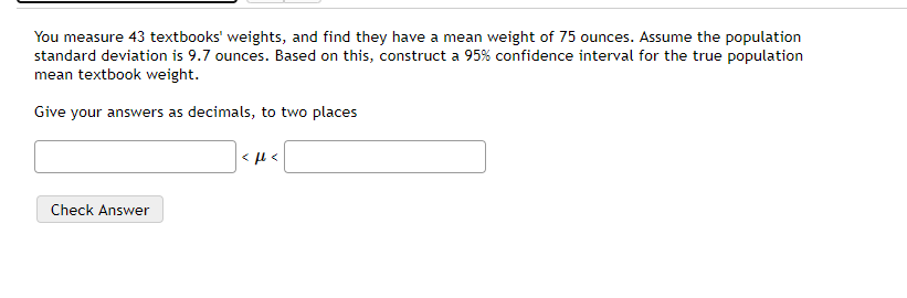You measure 43 textbooks' weights, and find they have a mean weight of 75 ounces. Assume the population
standard deviation is 9.7 ounces. Based on this, construct a 95% confidence interval for the true population
mean textbook weight.
Give your answers as decimals, to two places
Check Answer

