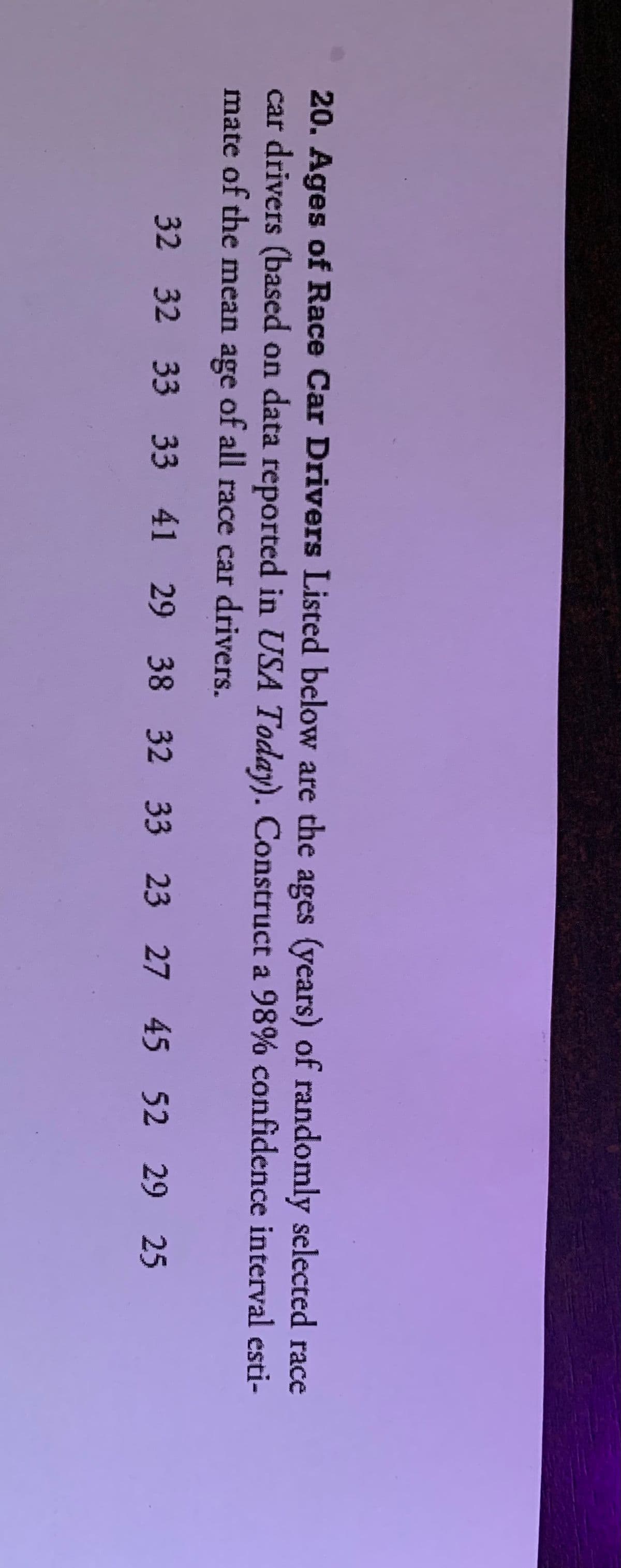 20. Ages of Race Car Drivers Listed below are the ages (years) of randomly selected race
car drivers (based on data reported in USA Today). Construct a 98% confidence interval esti-
mate of the mean age of all race car drivers.
32 32 33 33 41 29 38 32 33 23 27 45 52 29 25
