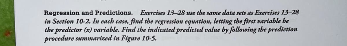Regression and Predictions. Exercises 13-28 use the same data sets as Exercises 13-28
in Section 10-2. In each case, find the regression equation, letting the first variable be
the predictor (x) variable. Find the indicated predicted value by following the prediction
procedure summarized in Figure 10-5.
