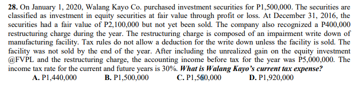 28. On January 1, 2020, Walang Kayo Co. purchased investment securities for P1,500,000. The securities are
classified as investment in equity securities at fair value through profit or loss. At December 31, 2016, the
securities had a fair value of P2,100,000 but not yet been sold. The company also recognized a P400,000
restructuring charge during the year. The restructuring charge is composed of an impairment write down of
manufacturing facility. Tax rules do not allow a deduction for the write down unless the facility is sold. The
facility was not sold by the end of the year. After including the unrealized gain on the equity investment
@FVPL and the restructuring charge, the accounting income before tax for the year was P5,000,000. The
income tax rate for the current and future years is 30%. What is Walang Kayo’s current tax expense?
A. P1,440,000
B. P1,500,000
C. P1,560,000
D. P1,920,000

