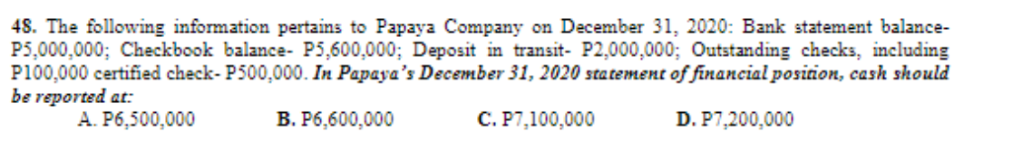 48. The following information pertains to Papaya Company on December 31, 2020: Bank statement balance-
P5,000,000; Checkbook balance- P5,600,000; Deposit in transit- P2,000,000; Outstanding checks, including
P100,000 certified check- P500,000. In Papaya's December 31, 2020 statement of financial position, cash should
be reported at:
A. P6,500,000
B. P6,600,000
C. P7,100,000
D. P7,200,000
