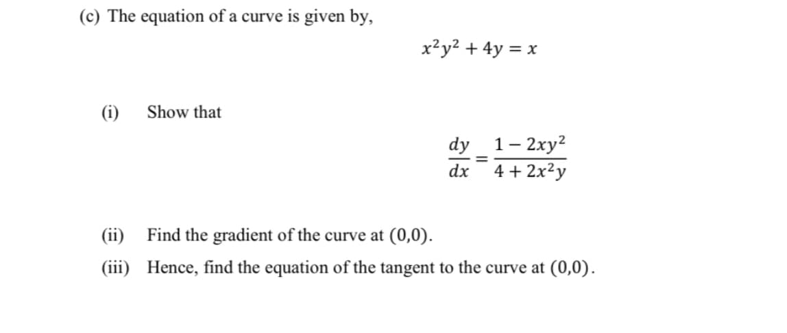 (c) The equation of a curve is given by,
x²y² + 4y = x
(i)
Show that
dy_1– 2xy?
4 + 2x²y
dx
Find the gradient of the curve at (0,0).
(iii) Hence, find the equation of the tangent to the curve at (0,0).
