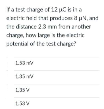 If a test charge of 12 µC is in a
electric field that produces 8 µN, and
the distance 2.3 mm from another
charge, how large is the electric
potential of the test charge?
1.53 mV
1.35 mV
1.35 V
1.53 V
