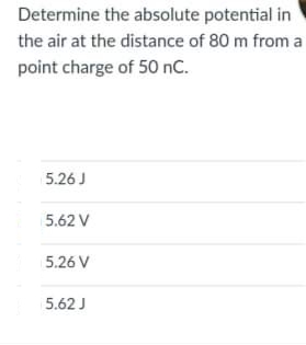 Determine the absolute potential in
the air at the distance of 80 m from a
point charge of 50 nC.
5.26 J
5.62 V
5.26 V
5.62 J
