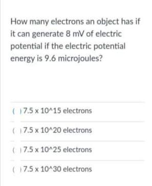 How many electrons an object has if
it can generate 8 mV of electric
potential if the electric potential
energy is 9.6 microjoules?
( 17.5 x 10^15 electrons
( 17.5 x 10^20 electrons
( 17.5 x 10^25 electrons
(17.5 x 10^30 electrons
