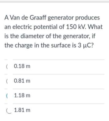 A Van de Graaff generator produces
an electric potential of 150 kV. What
is the diameter of the generator, if
the charge in the surface is 3 µC?
( 0.18 m
( 0.81 m
( 1.18 m
( 1.81 m
