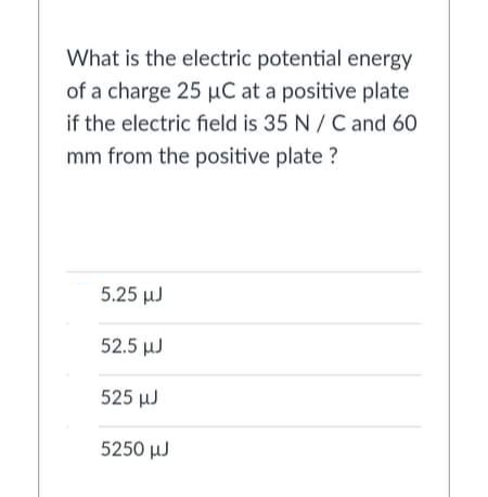 What is the electric potential energy
of a charge 25 µC at a positive plate
if the electric field is 35 N/ C and 60
mm from the positive plate ?
5.25 µJ
52.5 µJ
525 µJ
5250 µJ
