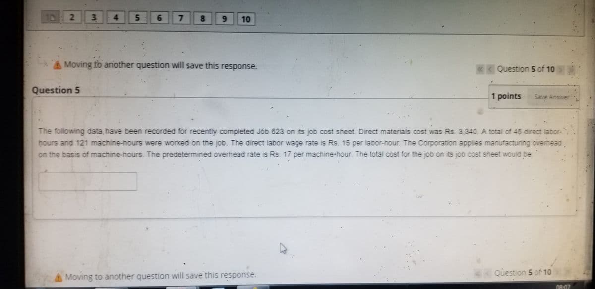 10 2
3.
5.
4.
7.
8.
6.
10
A Moving to aniother question will save this response.
«< Question 5 of 10
Question 5
1 points
Save Answer
The following data.have been recorded for recently completed Job 623 on its job cost sheet. Direct materials cost was Rs. 3,340. A total of 45 direct labor-
hours and 121 machine-hours were worked on the job. The direct labor wage rate is Rs. 15 per labor-hour. The Corporation applies manufacturing oiverhead
on the basis of machine-hours. The predetermined overhead rate is Rs. 17 per machine-hour. The total cost for the job on its job cost sheet would be
Moving to another question will save this response.
<< Question 5 of 10
08:07
6.
